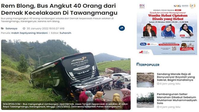 

<p>Gambar Tangkapan Layar Artikel dari Situs solopos.com.</p>
<p>“></p>
<p><em>Solopos.com, KARANGANYAR — Bus pariwisata Garuda Jaya yang mengangkut rombongan alumni SMP Karangawen, Demak, Jawa Tengah, mengalami kecelakaan terperosok di selokan depan D’Lawu Bistro, Desa Gondosuli, Kecamatan Tawangmangu, Karanganyar, Minggu (30/1/2022).</em></p>
<p><em>Beruntung, 40 orang penumpang dalam bus tersebut selamat dan tidak mengalami luka-luka. Kanit Penegakan Hukum (Gakkum) Satlantas Polres Karanganyar Ipda Sukarno Yudho mengatakan kecelakaan lalu lintas (lakalantas) tunggal di jalan Tawangmangu menuju Cemoro Kandang itu terjadi sekitar pukul 13.00 WIB.</em></p>
<p><em>Kejadiannya bermula saat bus Garuda Jaya Nopol H 1496 CE yang dikemudikan Abdul Makmun, warga Grobogan, berjalan dari arah utara (Sakura Hill Cemorokandang menuju selatan atau Tawangmangu). Namun sesampai di lokasi kejadian, bus pariwisata tersebut mengalami rem blong.</em></p>
<p><em>Sopir bus lantas banting setir hingga mengalami kecelakaan dan terperosok ke selokan di kawasan Tawangmangu. “Bus mengalami pecah selang angin rem sehingga blong dan terperosok di selokan maka terjadi lah lakalantas jalan tunggal,” katanya kepada Solopos.com, Minggu petang.</em></p>
<p><em>Ia mengatakan 40 orang rombongan alumni SMP Karangawen, Demak, selamat dan tidak ada yang terluka. Kasus bus pariwisata mengalami rem blong di wilayah Tawangmangu juga terjadi belum lama ini.</em></p>
<p><em>Sukarno mengingatkan kepada warga yang hendak berwisata agar mengecek kondisi kendaraannya. Hal ini untuk memastikan kendaraan yang digunakan aman dan tidak ada kerusakan apa pun.</em></p>
<p>Referensi:</p>
<p><em>https://www.solopos.com/rem-blong-bus-angkut-40-orang-dari-demak-kecelakaan-di-tawangmangu-1246788</em></p>
</div>
<div id=